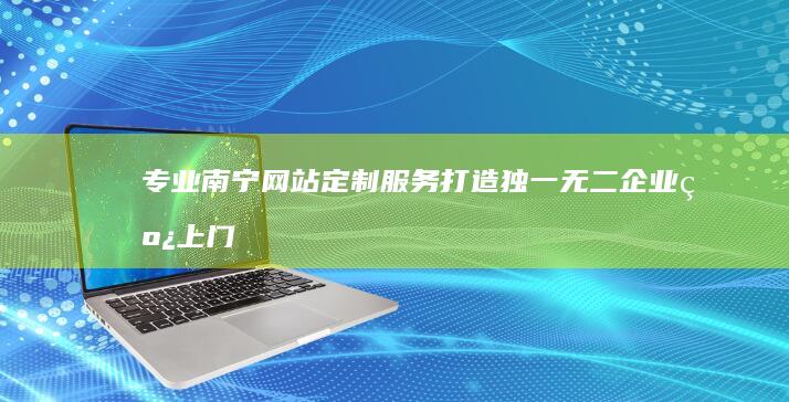 专业南宁网站定制服务：打造独一无二企业线上门户