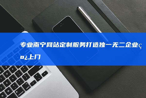 专业南宁网站定制服务：打造独一无二企业线上门户